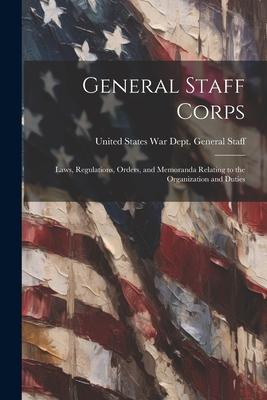 General Staff Corps: Laws Regulations Orders and Memoranda Relating to the Organization and Duties