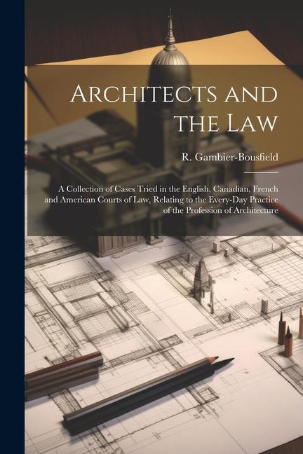 Architects and the Law: A Collection of Cases Tried in the English Canadian French and American Courts of law Relating to the Every-day Pra