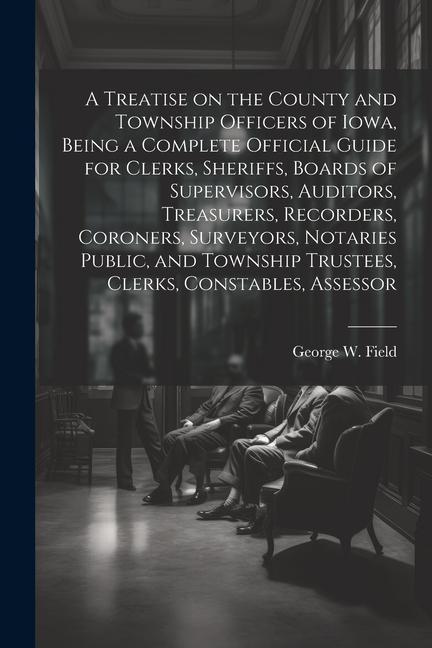 A Treatise on the County and Township Officers of Iowa Being a Complete Official Guide for Clerks Sheriffs Boards of Supervisors Auditors Treasur
