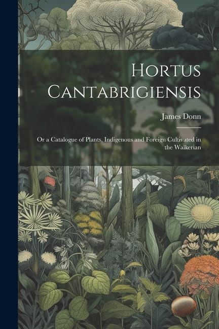 Hortus Cantabrigiensis: Or a Catalogue of Plants Indigenous and Foreign Cultivated in the Walkerian