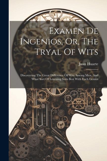 Examen De Ingenios Or The Tryal Of Wits: Discovering The Great Difference Of Wits Among Men And What Sort Of Learning Suits Best With Each Genius