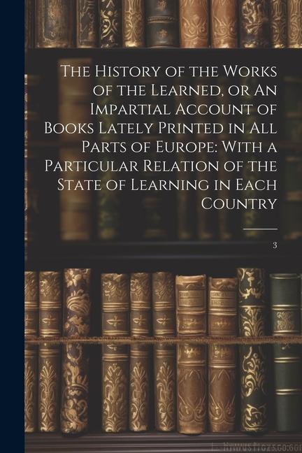 The History of the Works of the Learned or An Impartial Account of Books Lately Printed in all Parts of Europe: With a Particular Relation of the Sta