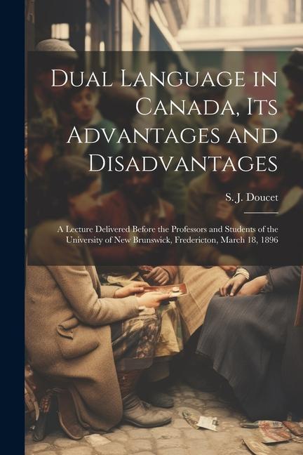 Dual Language in Canada its Advantages and Disadvantages: A Lecture Delivered Before the Professors and Students of the University of New Brunswick