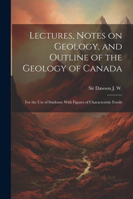 Lectures Notes on Geology and Outline of the Geology of Canada: For the use of Students: With Figures of Characteristic Fossils