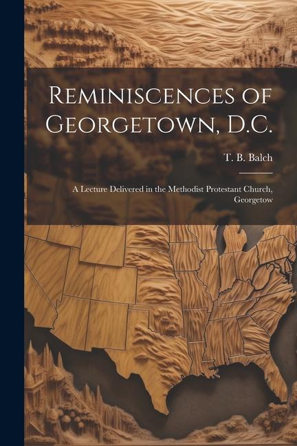 Reminiscences of Georgetown D.C.: A Lecture Delivered in the Methodist Protestant Church Georgetow