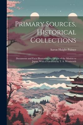 Primary Sources Historical Collections: Documents and Facts Illustrating the Origin of the Mission to Japan With a Foreword by T. S. Wentworth