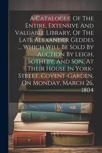 A Catalogue Of The Entire Extensive And Valuable Library Of The Late Alexander Geddes ... Which Will Be Sold By Auction By Leigh Sotheby And Son