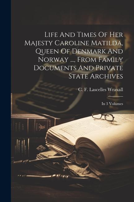 Life And Times Of Her Majesty Caroline Matilda Queen Of Denmark And Norway ... From Family Documents And Private State Archives: In 3 Volumes