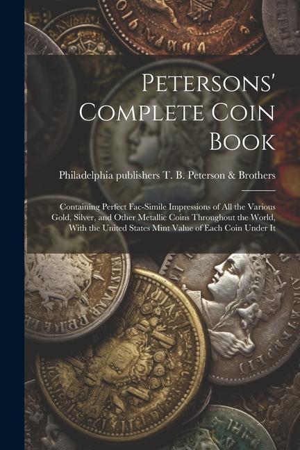 Petersons‘ Complete Coin Book: Containing Perfect Fac-simile Impressions of all the Various Gold Silver and Other Metallic Coins Throughout the Wor