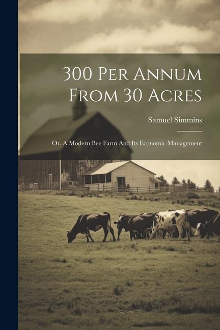 300 Per Annum From 30 Acres: Or A Modern Bee Farm And Its Economic Management