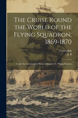 The Cruise Round the World of the Flying Squadron 1869-1870: Under the Command of Rear-Admiral G.T. Phipps Hornby