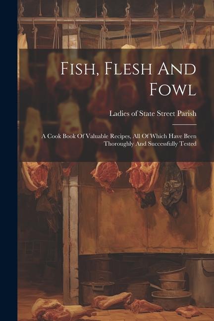 Fish Flesh And Fowl: A Cook Book Of Valuable Recipes All Of Which Have Been Thoroughly And Successfully Tested