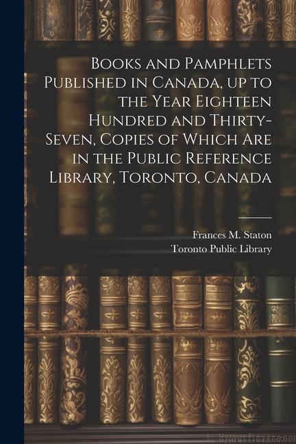 Books and Pamphlets Published in Canada up to the Year Eighteen Hundred and Thirty-seven Copies of Which are in the Public Reference Library Toront