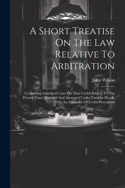 A Short Treatise On The Law Relative To Arbitration: Containing Adjudged Cases On That Useful Subject To The Present Time Digested And Arranged Under