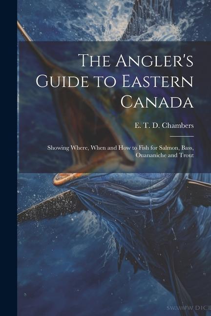 The Angler‘s Guide to Eastern Canada: Showing Where When and how to Fish for Salmon Bass Ouananiche and Trout