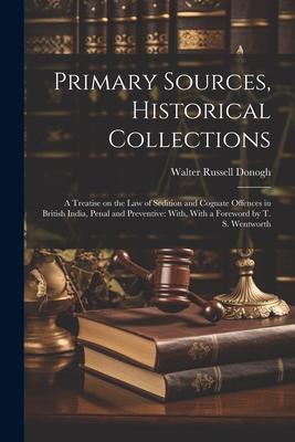 Primary Sources Historical Collections: A Treatise on the law of Sedition and Cognate Offences in British India Penal and Preventive: With With a F
