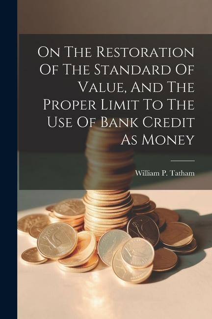 On The Restoration Of The Standard Of Value And The Proper Limit To The Use Of Bank Credit As Money