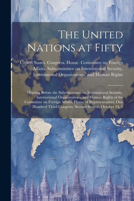 The United Nations at Fifty: Hearing Before the Subcommittee on International Security International Organizations and Human Rights of the Commit