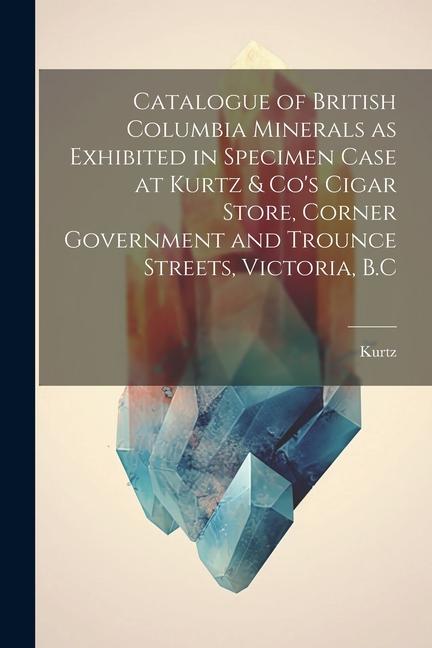 Catalogue of British Columbia Minerals as Exhibited in Specimen Case at Kurtz & Co‘s Cigar Store Corner Government and Trounce Streets Victoria B.C