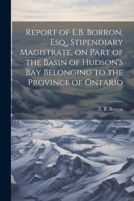 Report of E.B. Borron Esq. Stipendiary Magistrate on Part of the Basin of Hudson‘s Bay Belonging to the Province of Ontario