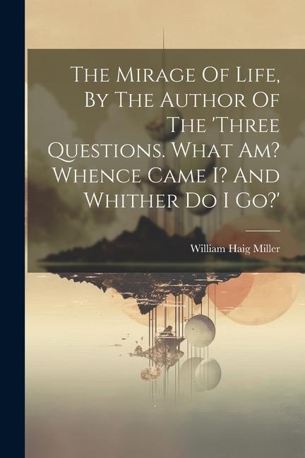The Mirage Of Life By The Author Of The ‘three Questions. What Am? Whence Came I? And Whither Do I Go?‘