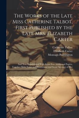 The Works of the Late Miss Catherine Talbot First Published by the Late Mrs. Elizabeth Carter; and now Republished With Some few Additional Papers T