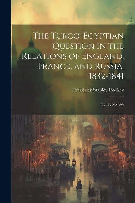 The Turco-Egyptian Question in the Relations of England France and Russia 1832-1841: V. 11 no. 3-4
