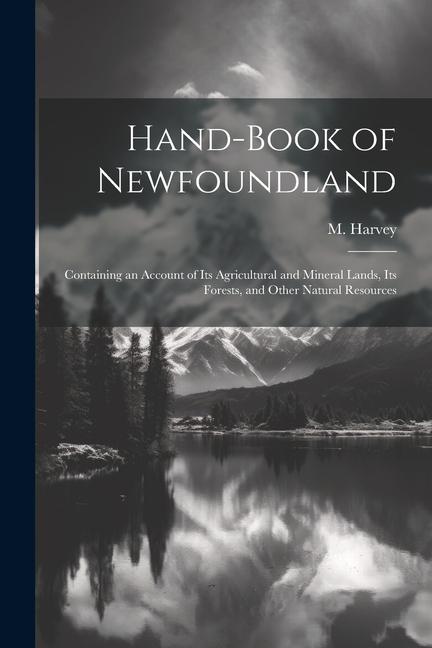 Hand-book of Newfoundland: Containing an Account of its Agricultural and Mineral Lands its Forests and Other Natural Resources
