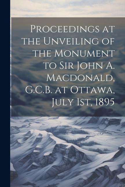 Proceedings at the Unveiling of the Monument to Sir John A. Macdonald G.C.B. at Ottawa July 1st 1895
