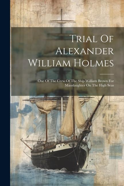 Trial Of Alexander William Holmes: One Of The Crew Of The Ship William Brown For Manslaughter On The High Seas