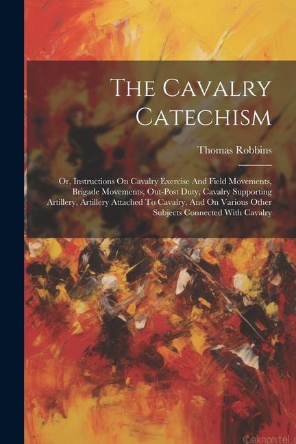 The Cavalry Catechism: Or Instructions On Cavalry Exercise And Field Movements Brigade Movements Out-post Duty Cavalry Supporting Artille