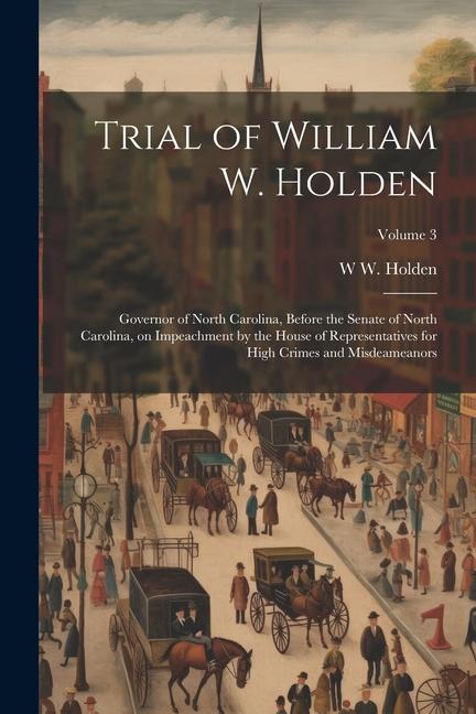 Trial of William W. Holden: Governor of North Carolina Before the Senate of North Carolina on Impeachment by the House of Representatives for Hi