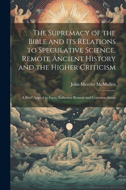 The Supremacy of the Bible and its Relations to Speculative Science Remote Ancient History and the Higher Criticism; a Brief Appeal to Facts Inducti