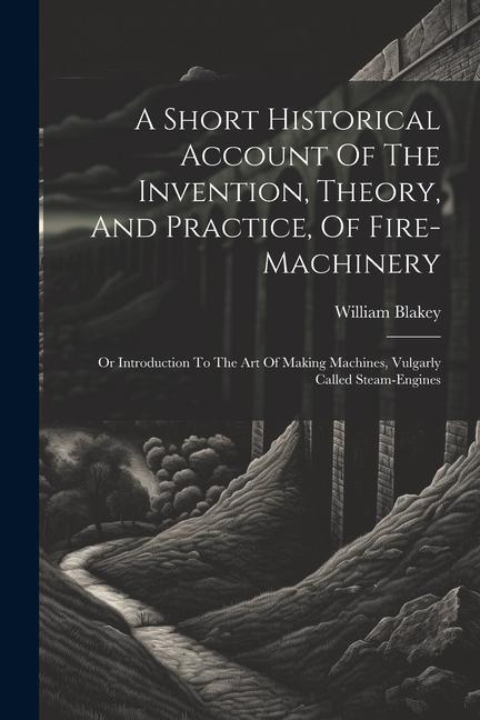 A Short Historical Account Of The Invention Theory And Practice Of Fire-machinery: Or Introduction To The Art Of Making Machines Vulgarly Called S