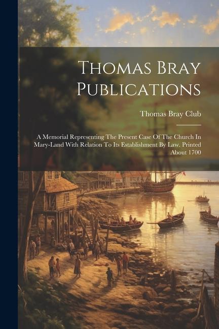 Thomas Bray Publications: A Memorial Representing The Present Case Of The Church In Mary-land With Relation To Its Establishment By Law. Printed