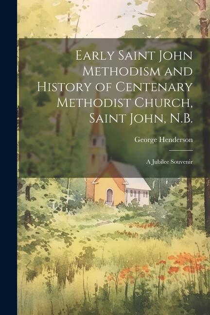 Early Saint John Methodism and History of Centenary Methodist Church Saint John N.B.: A Jubilee Souvenir