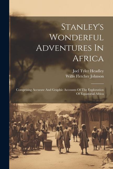 Stanley‘s Wonderful Adventures In Africa: Comprising Accurate And Graphic Accounts Of The Exploration Of Equatorial Africa