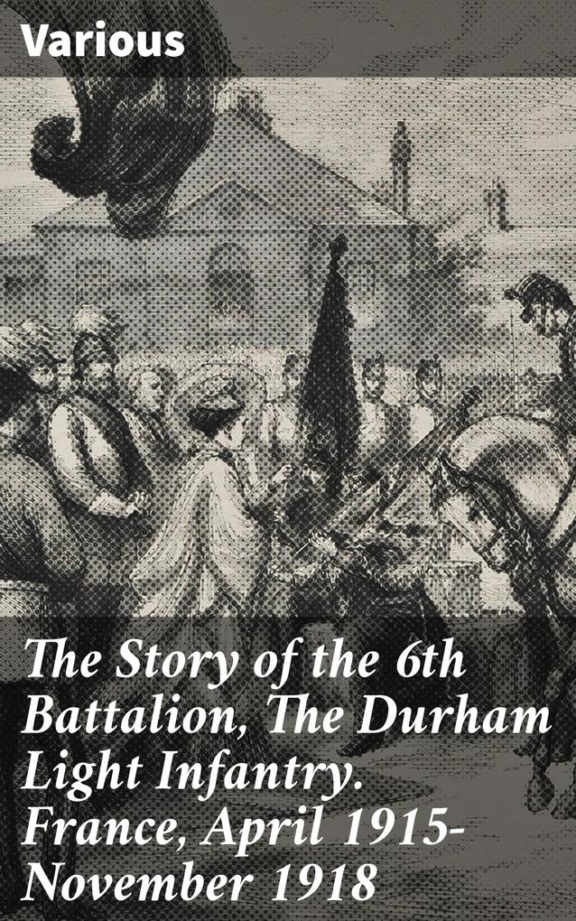 The Story of the 6th Battalion The Durham Light Infantry. France April 1915-November 1918