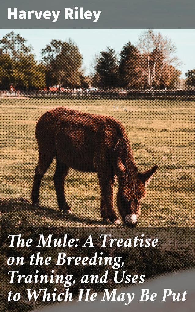 The Mule: A Treatise on the Breeding Training and Uses to Which He May Be Put