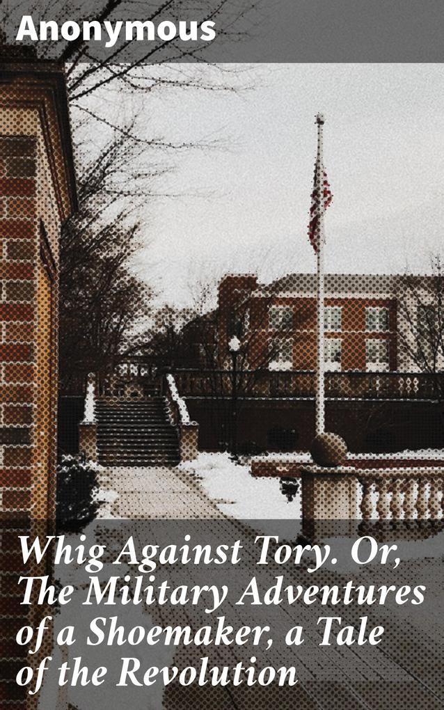 Whig Against Tory. Or The Military Adventures of a Shoemaker a Tale of the Revolution