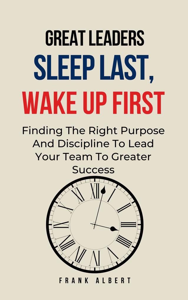Great Leaders Sleep Last Wake Up First: Finding The Right Purpose And Discipline To Lead Your Team To Greater Success
