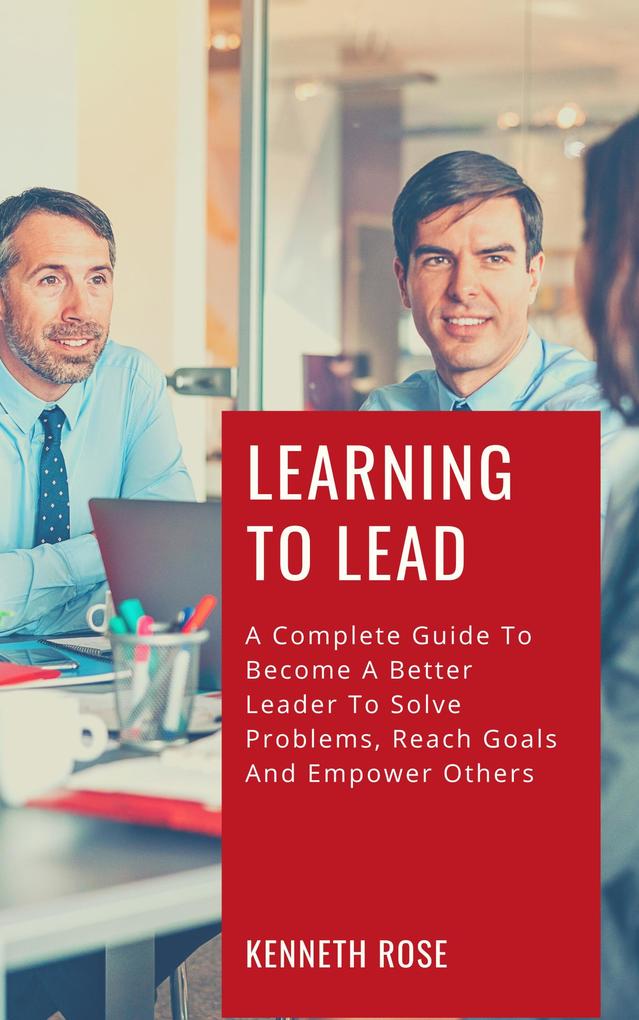 Learning To Lead - A Complete Guide To Become A Better Leader To Solve Problems Reach Goals And Empower Others