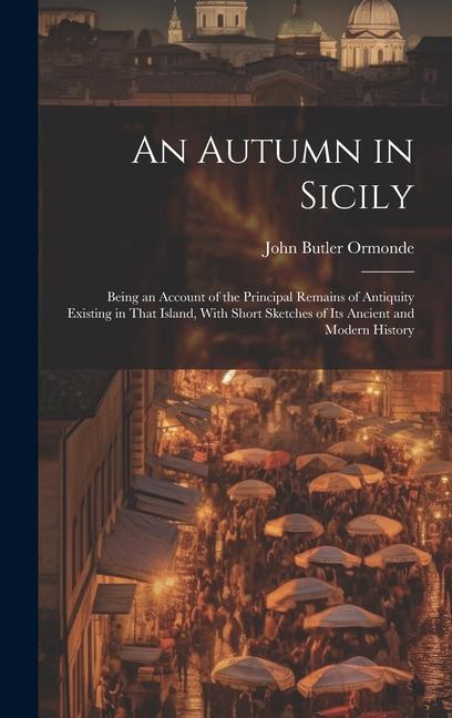 An Autumn in Sicily: Being an Account of the Principal Remains of Antiquity Existing in That Island With Short Sketches of Its Ancient and