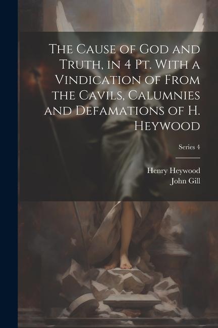 The Cause of God and Truth in 4 Pt. With a Vindication of From the Cavils Calumnies and Defamations of H. Heywood; Series 4