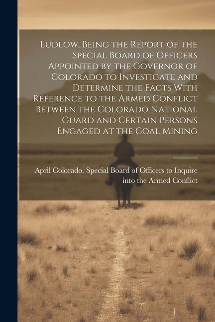 Ludlow Being the Report of the Special Board of Officers Appointed by the Governor of Colorado to Investigate and Determine the Facts With Reference to the Armed Conflict Between the Colorado National Guard and Certain Persons Engaged at the Coal Mining