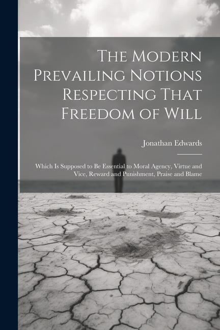 The Modern Prevailing Notions Respecting That Freedom of Will: Which Is Supposed to Be Essential to Moral Agency Virtue and Vice Reward and Punishme