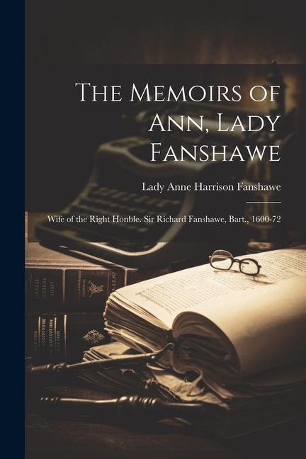 The Memoirs of Ann Lady Fanshawe: Wife of the Right Honble. Sir Richard Fanshawe Bart. 1600-72