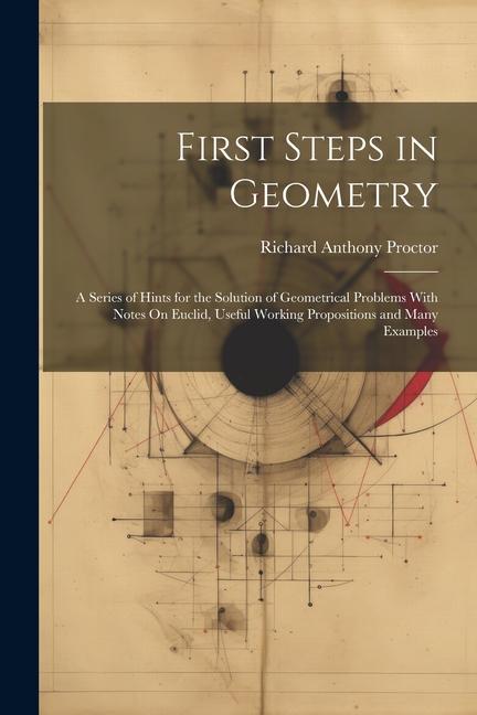 First Steps in Geometry: A Series of Hints for the Solution of Geometrical Problems With Notes On Euclid Useful Working Propositions and Many
