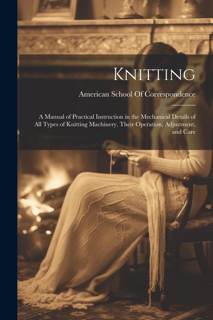 Knitting; a Manual of Practical Instruction in the Mechanical Details of all Types of Knitting Machinery Their Operation Adjustment and Care