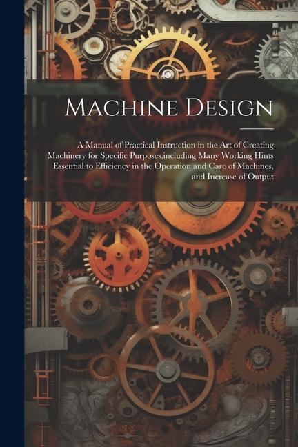 Machine : A Manual of Practical Instruction in the Art of Creating Machinery for Specific Purposes including Many Working Hints